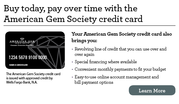 Buy today, pay over time with the American Gem Society credit card. Your American Gem Society credit card also brings you revolving line of credit that you can use over and over again, special financing where available, convenient monthly payments to fit your budget, easy-to-use online account management and bill payment options. The American Gem Society credit card is issued with approved credit by Wells Fargo Bank, N.A. Learn more.